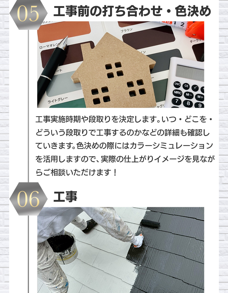 05 工事前の打ち合わせ・色決め：工事実施時期や段取りを決定します。いつ・どこを・どういう段取りで工事するのかなどの詳細も確認していきます。色決めの際にはカラーシミュレーションを活用しますので、実際の仕上がりイメージを見ながらご相談いただけます！06 工事
