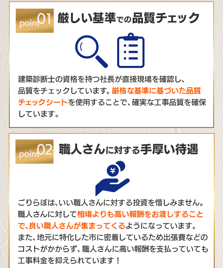 point01 厳しい基準での品質チェック：建築診断士の資格を持つ社長が直接現場を確認し、品質をチェックしています。厳格な基準に基づいた品質チェックシートを使用することで、確実な工事品質を確保しています。point02 職人さんに対する手厚い待遇：ごりらぼは、いい職人さんに対する投資を惜しみません。職人さんに対して相場よりも高い報酬をお渡しすることで、良い職人さんが集まってくるようになっています。また、地元に特化した市に密着しているため出張費などのコストがかからず、職人さんに高い報酬を支払っていても工事料金を抑えられています！