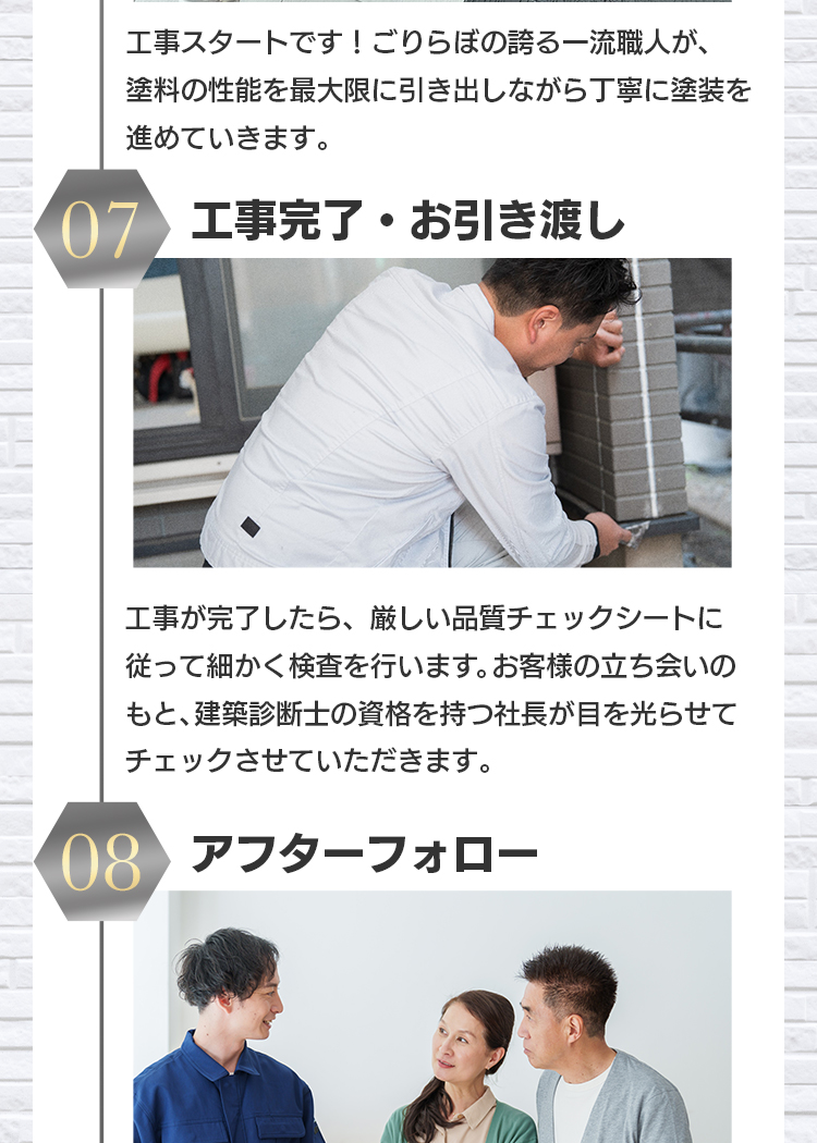 工事スタートです！ごりらぼの誇る一流職人が、塗料の性能を最大限に引き出しながら丁寧に塗装を進めていきます。07 工事完了・お引き渡し：工事が完了したら、厳しい品質チェックシートに従って細かく検査を行います。お客様の立ち会いのもと、建築診断士の資格を持つ社長が目を光らせてチェックさせていただきます。08 アフターフォローごりらぼでは、メーカー保証と工事保証のW保証制度をとっておりますので、工事完了時に気が付かなかった不具合があったとしても、無料で補修が可能です。