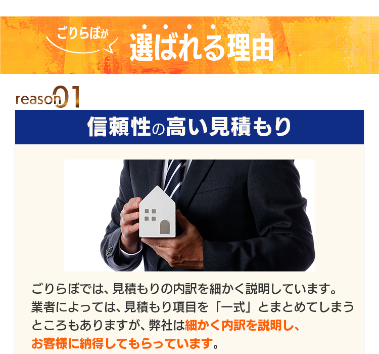 ごりらぼが選ばれる理由 reason01 信頼性の高い見積もり：ごりらぼでは、見積もりの内容を細かく説明しています。業者によっては、見積もり項目を「一式」とまとめてしまうところもありますが、弊社は細かく内訳を説明し、お客様に納得してもらっています。