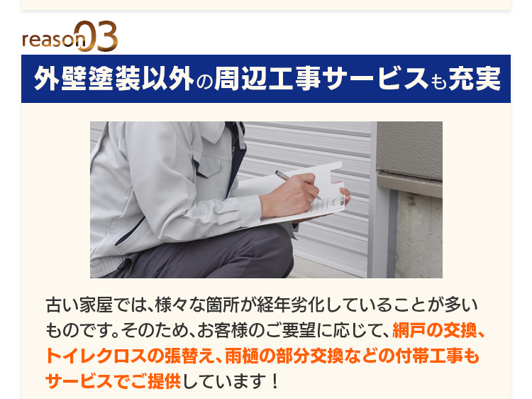reason03 外壁塗装以外の周辺工事サービスも充実：古い家屋では、様々な箇所が経年劣化していることが多いものです。そのため、お客様のご要望に応じて、網戸の交換、トイレクロスの張替え、雨樋の部分交換などの付帯工事もサービスでご提供しています！