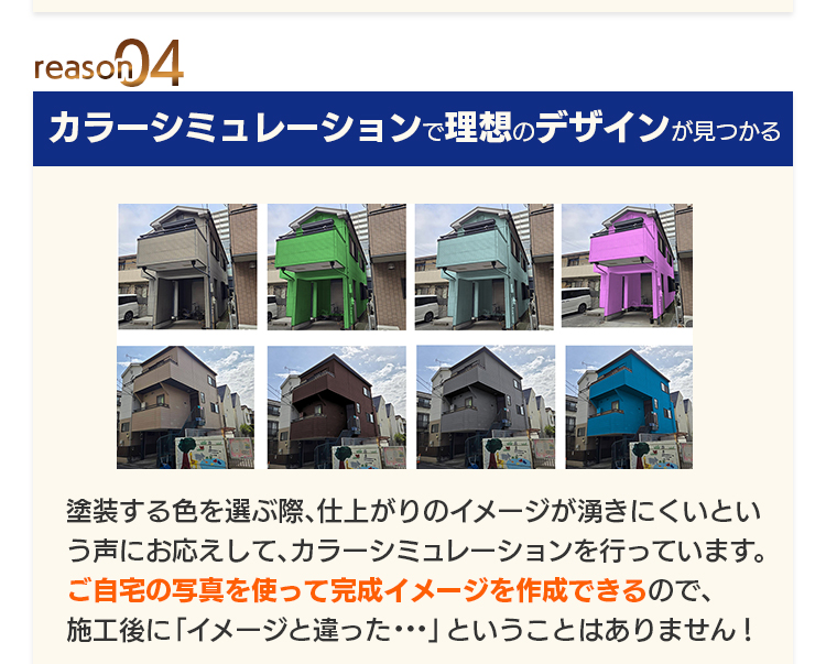 reason04 カラーシミュレーションで理想のデザインが見つかる：塗装する色を選ぶ際、仕上がりのイメージが湧きにくいという声にお応えして、カラーシミュレーションを行っています。ご自宅の写真を使って完成イメージを作成できるので、施工後に「イメージと違った…」ということはありません！